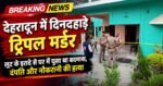 देहरादून में दिनदहाड़े ट्रिपल मर्डर, लूट के इरादे से घर में घुसा था बदमाश, दंपति और नौकरानी की हत्या